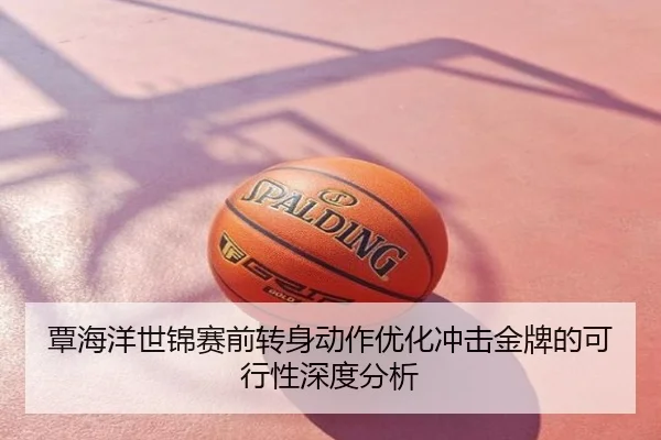 覃海洋世锦赛前转身动作优化冲击金牌的可行性深度分析