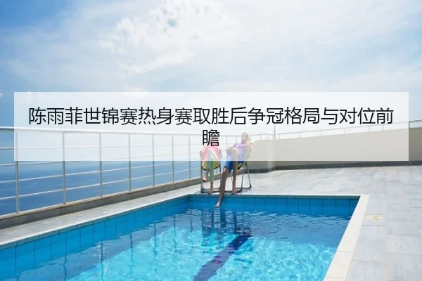 陈雨菲世锦赛热身赛取胜后争冠格局与对位前瞻