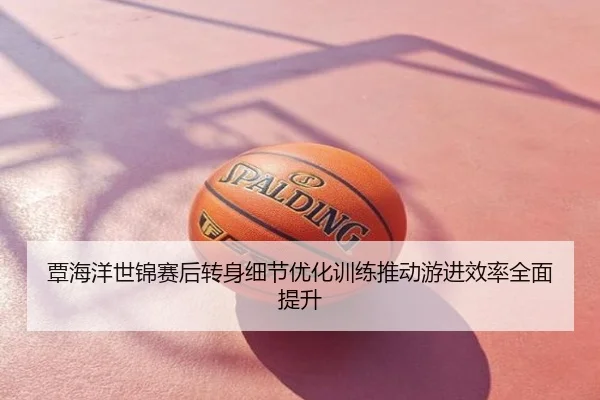覃海洋世锦赛后转身细节优化训练推动游进效率全面提升