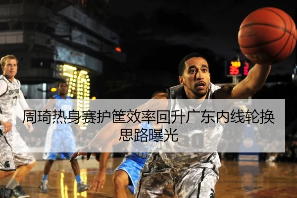 周琦热身赛护筐效率回升广东内线轮换思路曝光