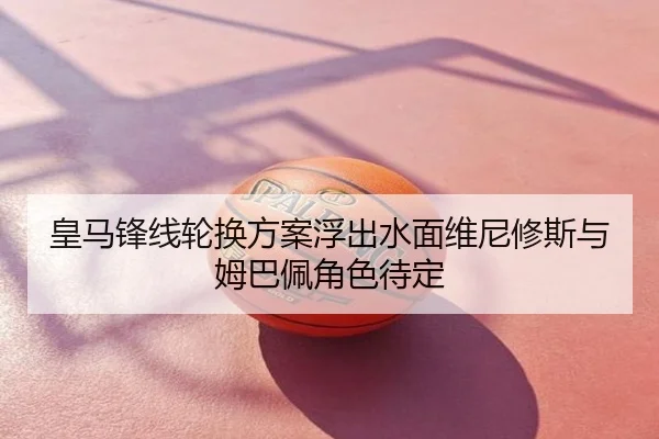 皇马锋线轮换方案浮出水面维尼修斯与姆巴佩角色待定