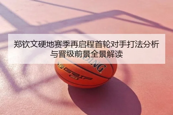 郑钦文硬地赛季再启程首轮对手打法分析与晋级前景全景解读