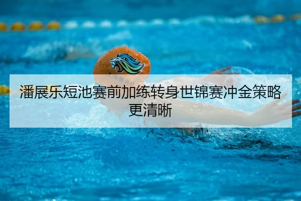 潘展乐短池赛前加练转身世锦赛冲金策略更清晰