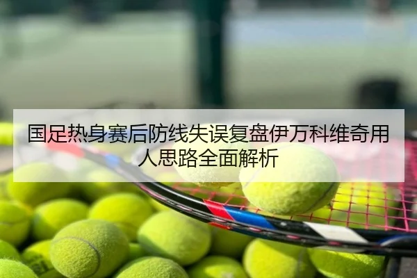 国足热身赛后防线失误复盘伊万科维奇用人思路全面解析