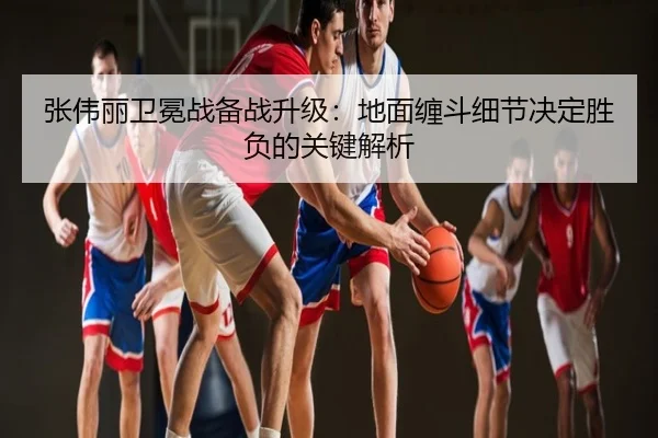 张伟丽卫冕战备战升级：地面缠斗细节决定胜负的关键解析