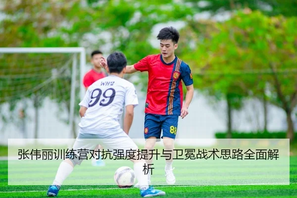 张伟丽训练营对抗强度提升与卫冕战术思路全面解析